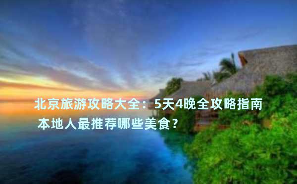 北京旅游攻略大全：5天4晚全攻略指南 本地人最推荐哪些美食？